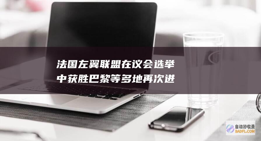 法国左翼联盟在议会选举中获胜 巴黎等多地再次迸发严重抵触！ (法国左翼联盟名词解释)