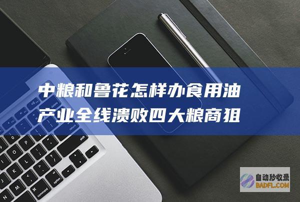 中粮和鲁花怎样办 食用油产业全线溃败 四大粮商狙击中国粮油 (中粮与鲁花)