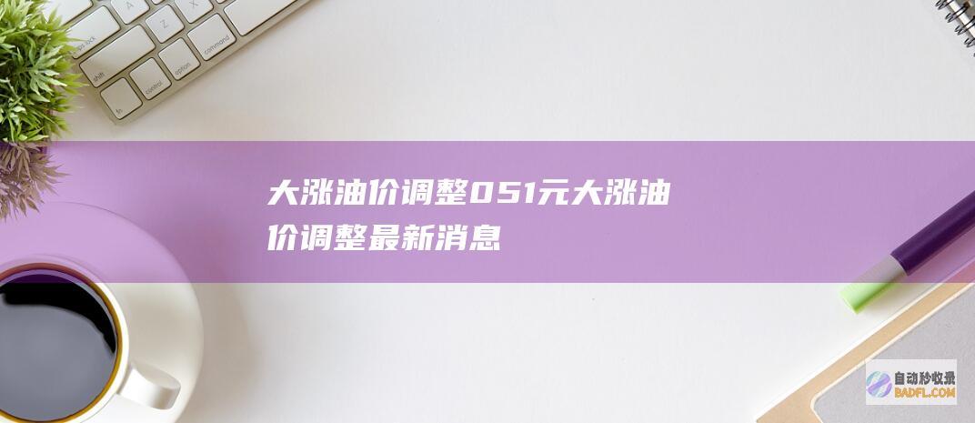 大涨 油价调整 0.51元 (大涨油价调整最新消息)