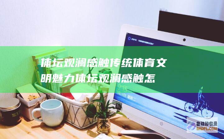 体坛观澜 感触传统体育文明魅力 (体坛观澜感触怎么写)