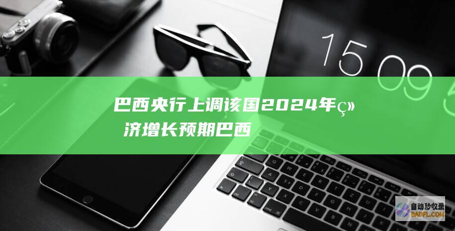巴西央行上调该国2024年经济增长预期 (巴西央行加息政策)