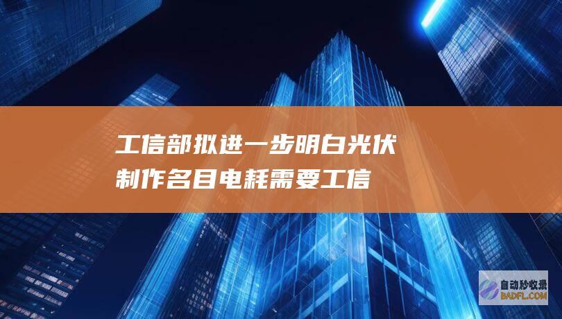 工信部拟进一步明白光伏制作名目电耗需要 (工信部拟进一线人员)