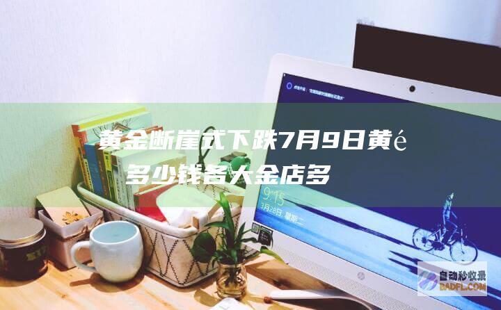 黄金断崖式下跌 7月9日 黄金多少钱！各大金店多少钱 今天小事 (黄金断崖式下跌)