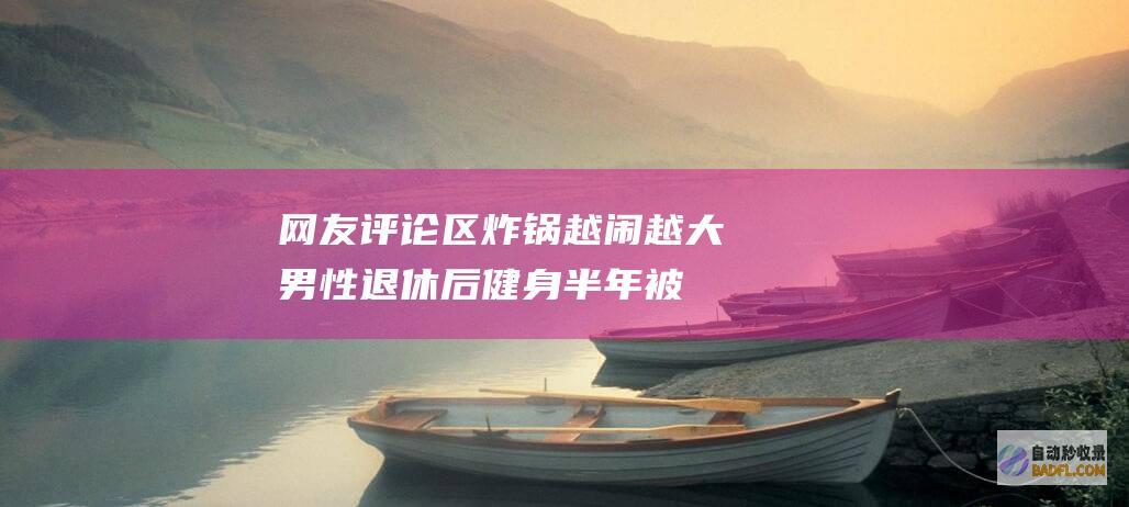 网友评论区炸锅 越闹越大！男性退休后健身半年被刷走146万 (评论区炸了某人的评价对方知道吗)