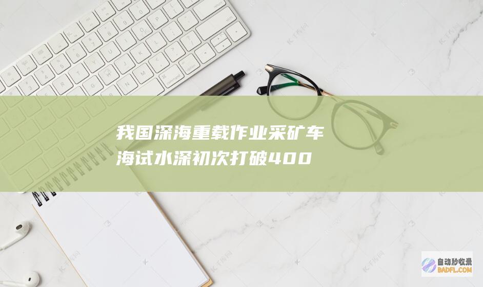 我国深海重载作业采矿车海试水深初次打破4000米 (我国深海重载舰有几艘)