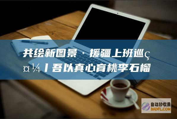 共绘新图景·援疆上班巡礼丨吾以真心育桃李 石榴花开别样红 筑梦现代化 (共绘新时代绘画图片)