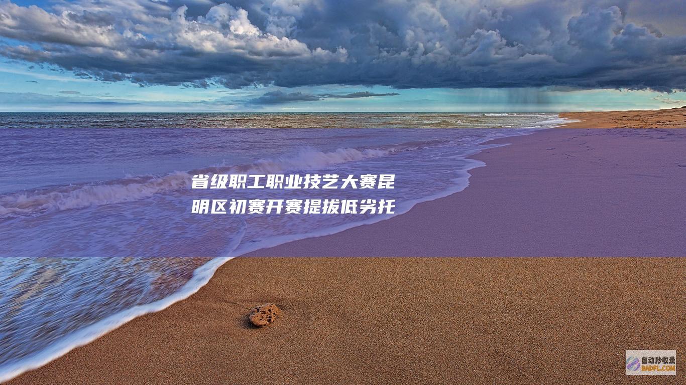 省级职工职业技艺大赛昆明区初赛开赛 提拔低劣托育服务人才 (省级职工职业技能竞赛管理办法)