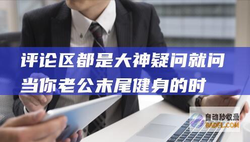 评论区都是大神 疑问就问！当你老公末尾健身的时刻 象征着什么 (评论区都是大神)