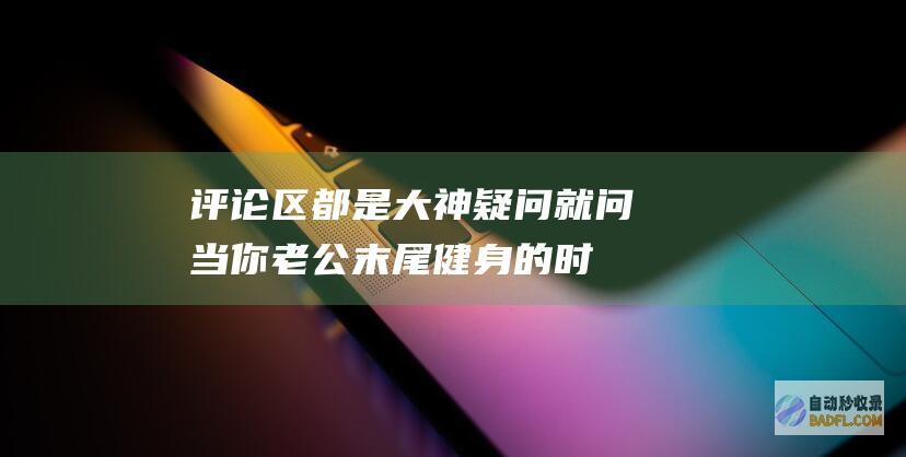 评论区都是大神 疑问就问！当你老公末尾健身的时刻 象征着什么 (评论区都是大神什么意思)