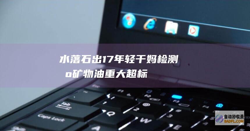水落石出！17年轻干妈检测出矿物油重大超标！外部排查不出要素！ (水落石出包公在打一准确生肖)
