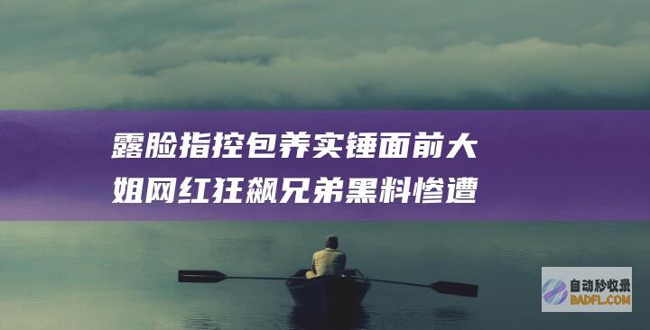 露脸指控 包养实锤 面前大姐 网红狂飙兄弟黑料惨遭曝光