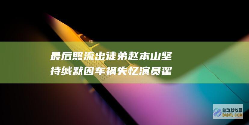 最后照流出 徒弟赵本山坚持缄默 因车祸失忆 演员翟波突然逝世