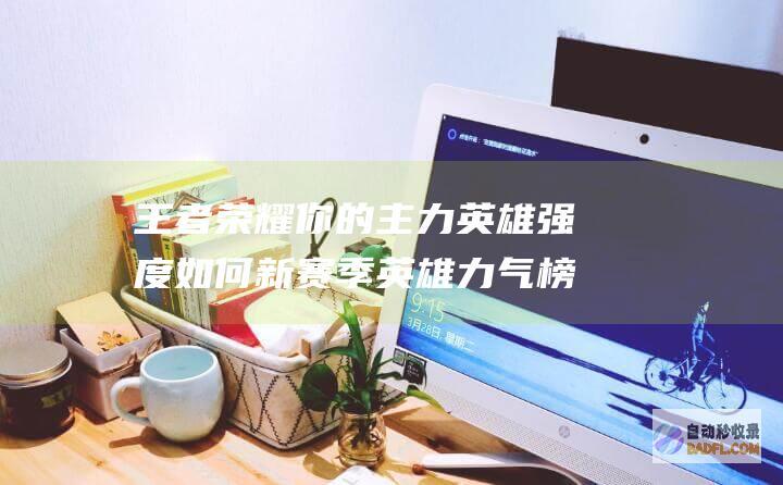 王者荣耀 你的主力英雄强度如何 新赛季英雄力气榜单 (王者荣耀你的账号存在异常)
