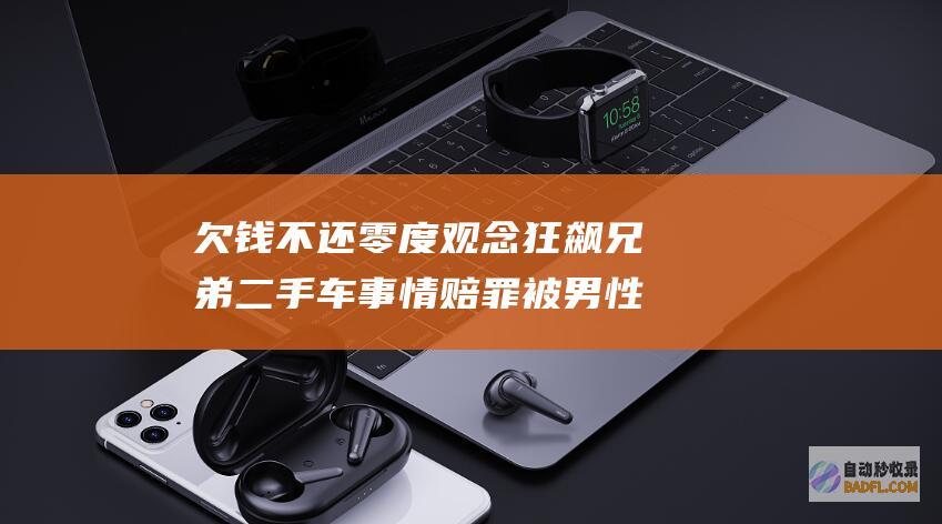 欠钱不还 零度观念 狂飙兄弟二手车事情赔罪 被男性实名投诉来往时期出轨 出格的举止就是搬起石头砸自己的脚 (欠的钱不还)