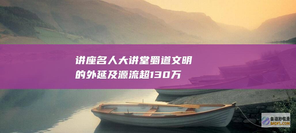 讲座 名人大讲堂 蜀道文明的外延及源流 超130万网友线上倾听 (讲座名人大讲堂内容)