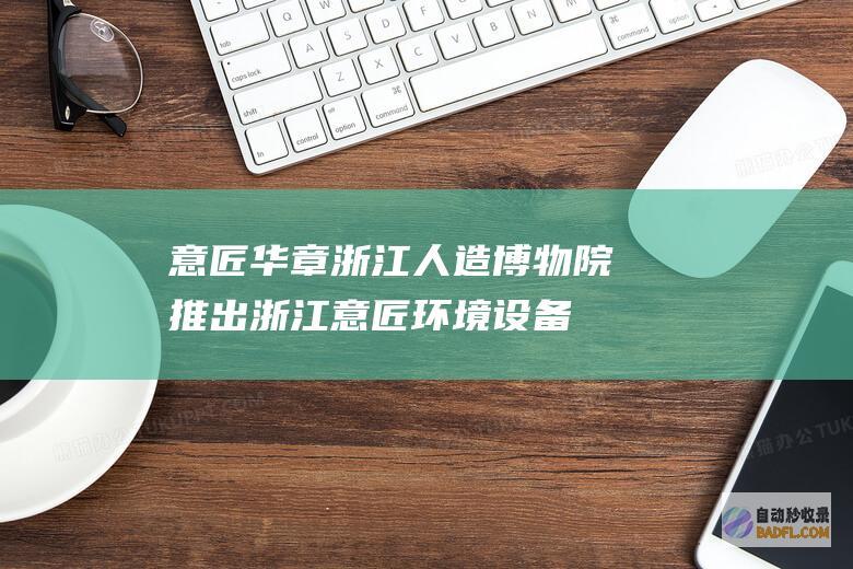 意匠华章 浙江人造博物院推出 (浙江意匠环境设备科技有限公司)