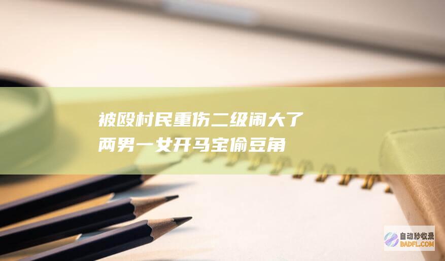 被殴村民重伤二级 闹大了!两男一女开马宝偷豆角后续 纪委参加 (被殴村民重伤怎么赔偿)